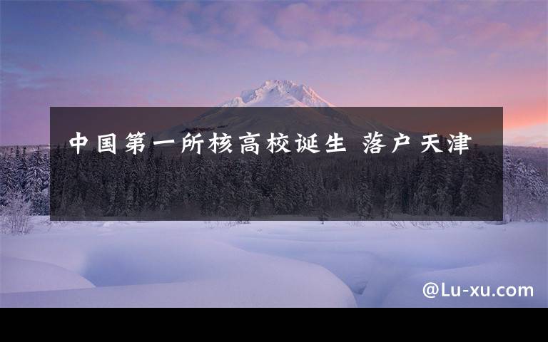 中國(guó)第一所核高校誕生 落戶天津