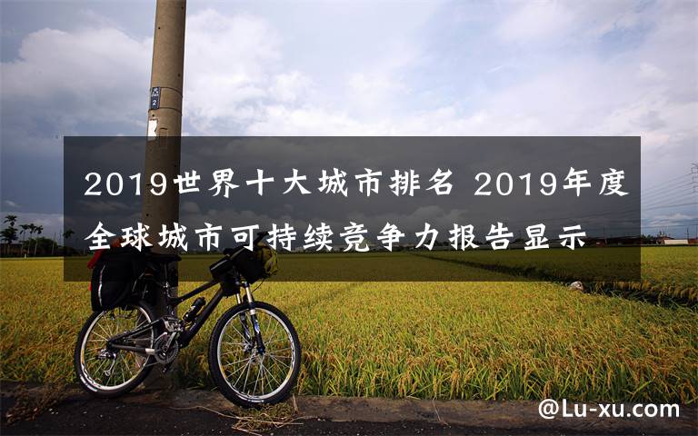 2019世界十大城市排名 2019年度全球城市可持續(xù)競爭力報(bào)告顯示部分中國城市可持續(xù)競爭力迅速提升