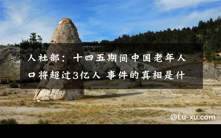 人社部：十四五期間中國(guó)老年人口將超過(guò)3億人 事件的真相是什么？