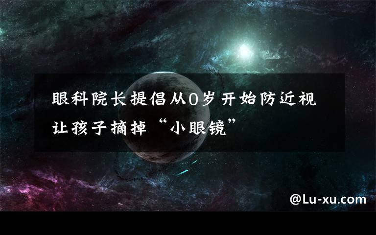  眼科院長提倡從0歲開始防近視 讓孩子摘掉“小眼鏡”