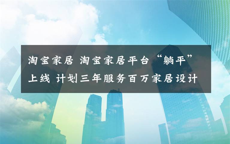 淘寶家居 淘寶家居平臺“躺平”上線 計(jì)劃三年服務(wù)百萬家居設(shè)計(jì)師