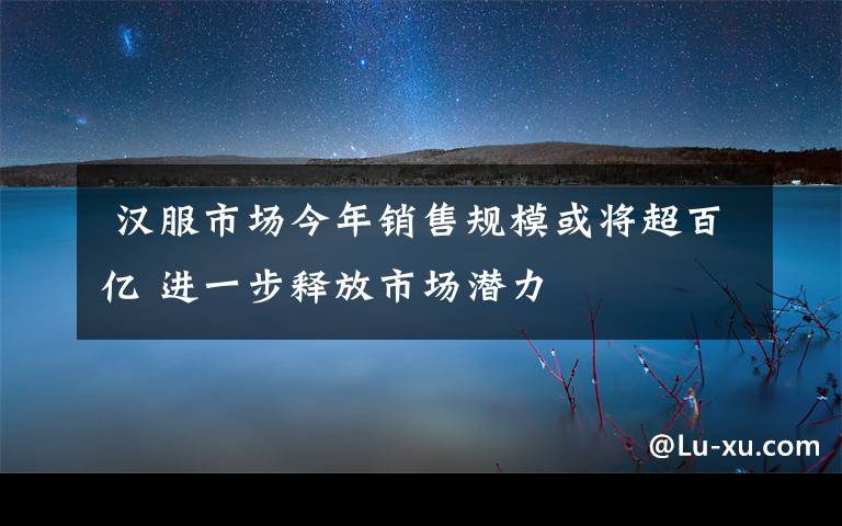  漢服市場今年銷售規(guī)模或將超百億 進一步釋放市場潛力