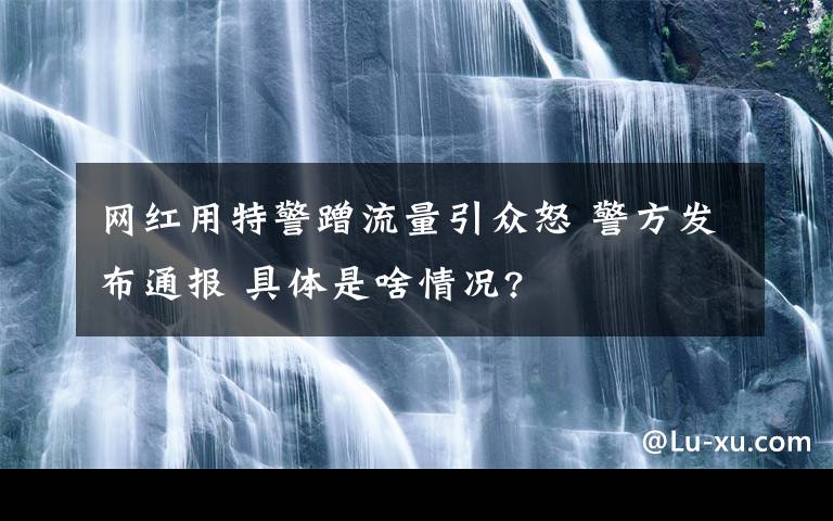 網(wǎng)紅用特警蹭流量引眾怒 警方發(fā)布通報 具體是啥情況?