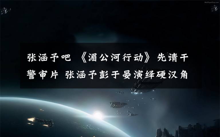 張涵予吧 《湄公河行動》先請干警審片 張涵予彭于晏演繹硬漢角色