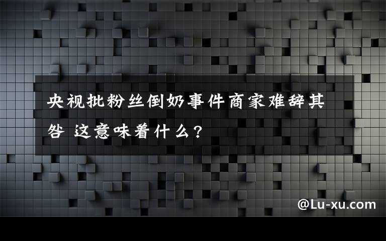 央視批粉絲倒奶事件商家難辭其咎 這意味著什么?