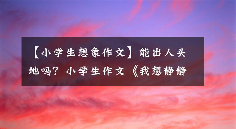 【小學(xué)生想象作文】能出人頭地嗎？小學(xué)生作文《我想靜靜》大受歡迎，家長們說沒辦法