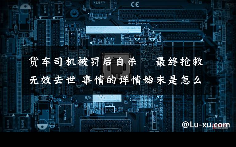 貨車司機(jī)被罰后自殺? 最終搶救無效去世 事情的詳情始末是怎么樣了！