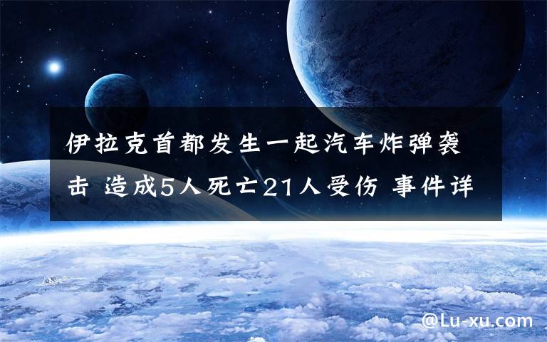 伊拉克首都發(fā)生一起汽車炸彈襲擊 造成5人死亡21人受傷 事件詳情始末介紹！