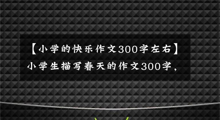 【小學的快樂作文300字左右】小學生描寫春天的作文300字，必須幫助孩子收藏