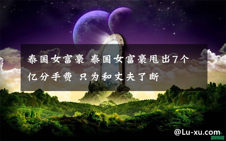 泰國(guó)女富豪 泰國(guó)女富豪甩出7個(gè)億分手費(fèi) 只為和丈夫了斷