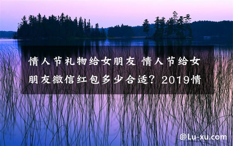 情人節(jié)禮物給女朋友 情人節(jié)給女朋友微信紅包多少合適？2019情人節(jié)送女友老婆禮物排行榜