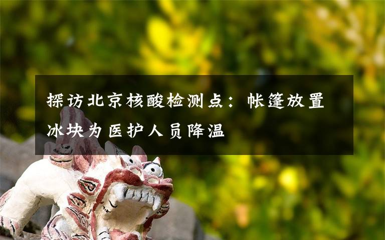 探訪北京核酸檢測(cè)點(diǎn)：帳篷放置冰塊為醫(yī)護(hù)人員降溫