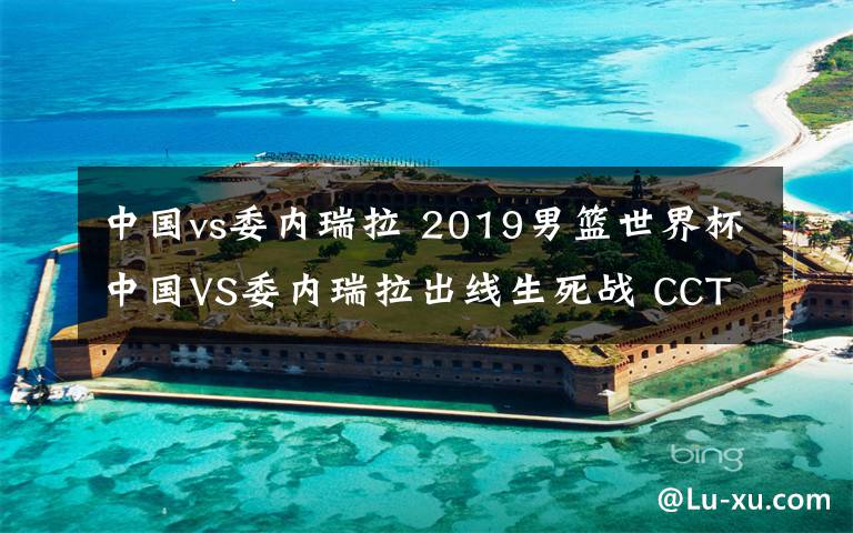 中國vs委內(nèi)瑞拉 2019男籃世界杯中國VS委內(nèi)瑞拉出線生死戰(zhàn) CCTV5將現(xiàn)場(chǎng)直播附地址