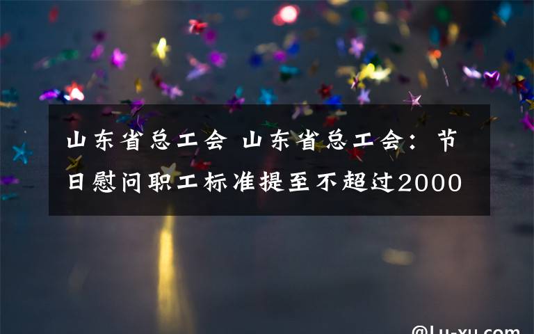 山東省總工會 山東省總工會：節(jié)日慰問職工標準提至不超過2000元