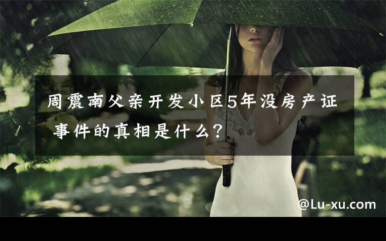 周震南父親開發(fā)小區(qū)5年沒房產(chǎn)證 事件的真相是什么？