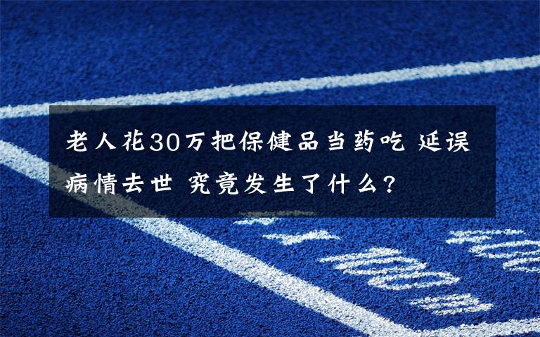 老人花30萬把保健品當(dāng)藥吃 延誤病情去世 究竟發(fā)生了什么?