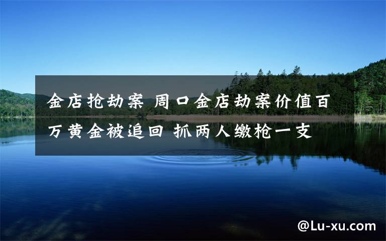 金店搶劫案 周口金店劫案價(jià)值百萬黃金被追回 抓兩人繳槍一支 一人在逃