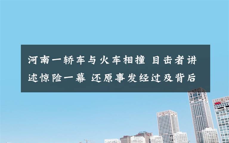 河南一轎車與火車相撞 目擊者講述驚險(xiǎn)一幕 還原事發(fā)經(jīng)過(guò)及背后原因！