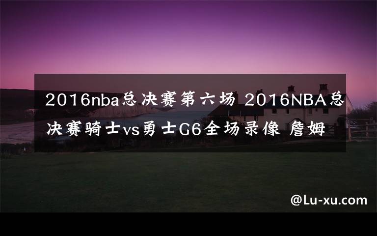 2016nba總決賽第六場 2016NBA總決賽騎士vs勇士G6全場錄像 詹姆斯41+11+8庫里遭逐