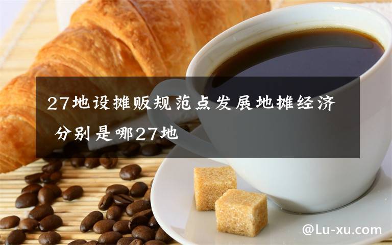 27地設攤販規(guī)范點發(fā)展地攤經(jīng)濟 分別是哪27地