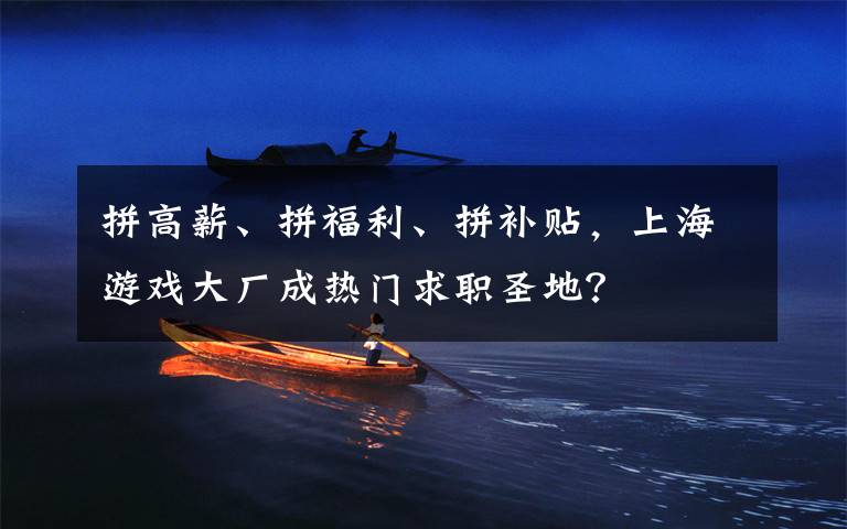 拼高薪、拼福利、拼補(bǔ)貼，上海游戲大廠成熱門求職圣地？