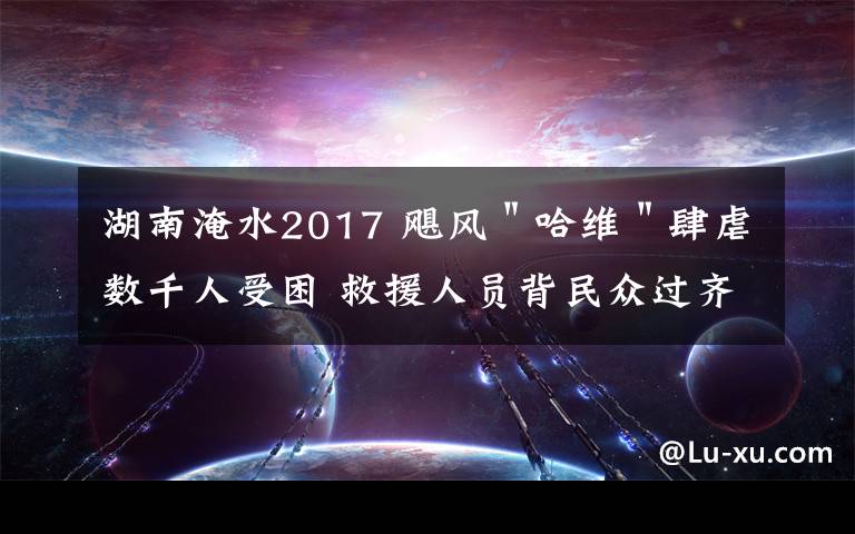 湖南淹水2017 颶風＂哈維＂肆虐數(shù)千人受困 救援人員背民眾過齊腰深洪水