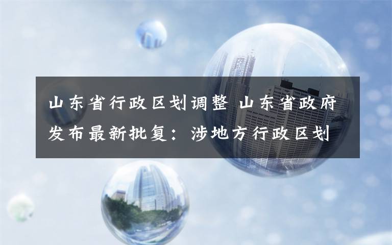 山東省行政區(qū)劃調(diào)整 山東省政府發(fā)布最新批復(fù)：涉地方行政區(qū)劃調(diào)整、經(jīng)濟(jì)開發(fā)區(qū)更名等