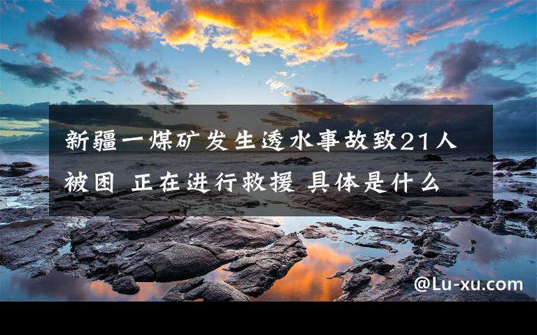 新疆一煤礦發(fā)生透水事故致21人被困 正在進行救援 具體是什么情況？