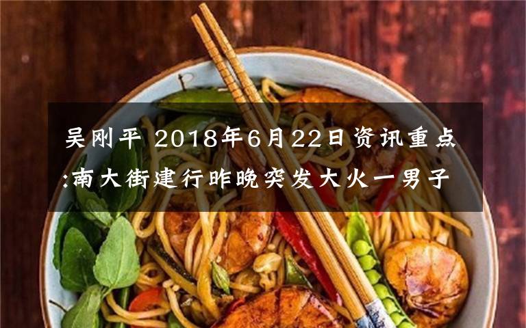 吳剛平 2018年6月22日資訊重點(diǎn):南大街建行昨晚突發(fā)大火一男子不幸身亡 吳剛平任安順市委副書記