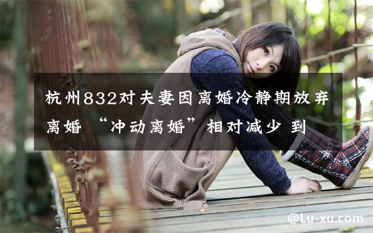 杭州832對(duì)夫妻因離婚冷靜期放棄離婚 “沖動(dòng)離婚”相對(duì)減少 到底什么情況呢？