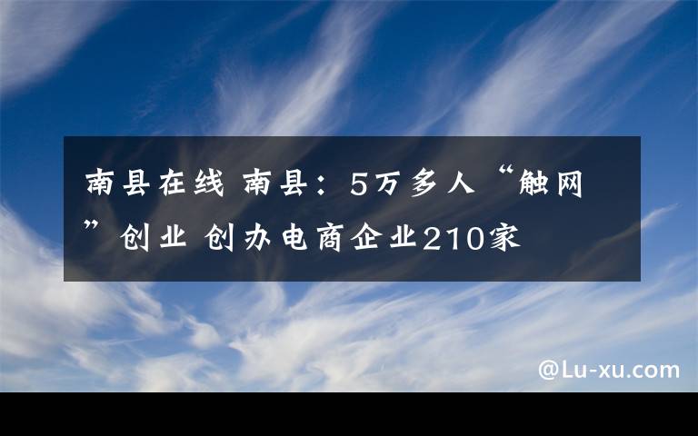 南縣在線 南縣：5萬多人“觸網(wǎng)”創(chuàng)業(yè) 創(chuàng)辦電商企業(yè)210家