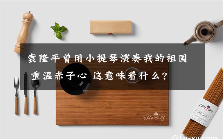 袁隆平曾用小提琴演奏我的祖國 重溫赤子心 這意味著什么?