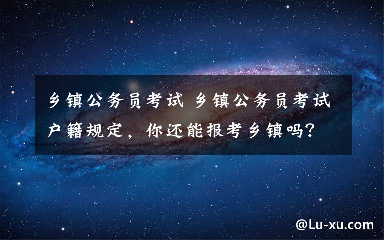 鄉(xiāng)鎮(zhèn)公務(wù)員考試 鄉(xiāng)鎮(zhèn)公務(wù)員考試戶籍規(guī)定，你還能報考鄉(xiāng)鎮(zhèn)嗎？