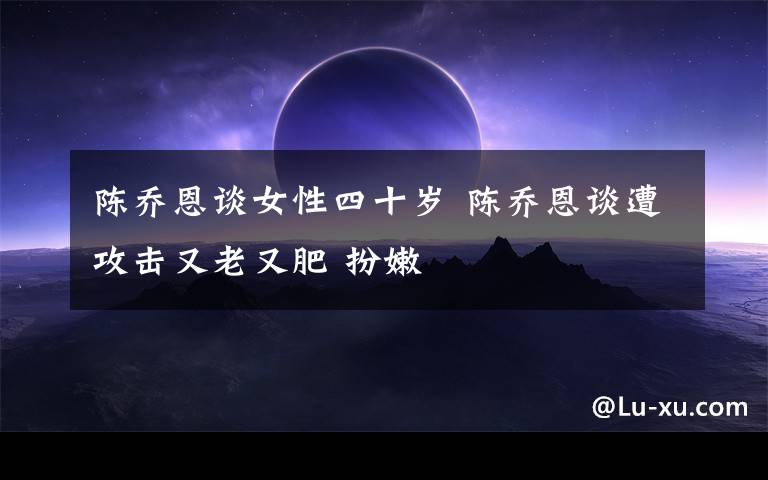 陳喬恩談女性四十歲 陳喬恩談遭攻擊又老又肥 扮嫩