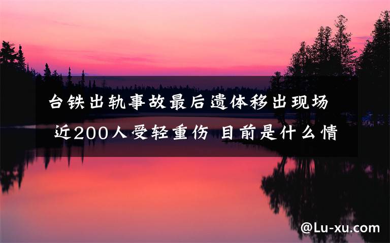 臺(tái)鐵出軌事故最后遺體移出現(xiàn)場(chǎng) 近200人受輕重傷 目前是什么情況？