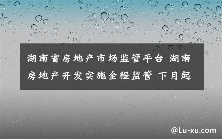 湖南省房地產(chǎn)市場(chǎng)監(jiān)管平臺(tái) 湖南房地產(chǎn)開(kāi)發(fā)實(shí)施全程監(jiān)管 下月起房產(chǎn)項(xiàng)目將建電子檔案