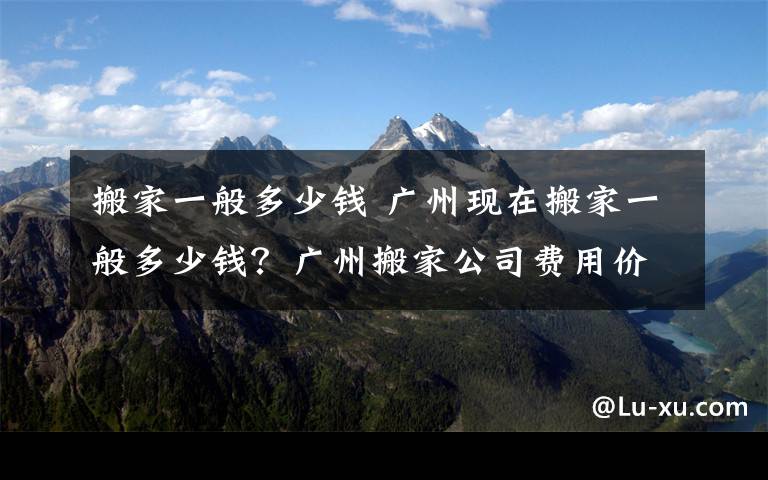 搬家一般多少錢 廣州現(xiàn)在搬家一般多少錢？廣州搬家公司費(fèi)用價目表