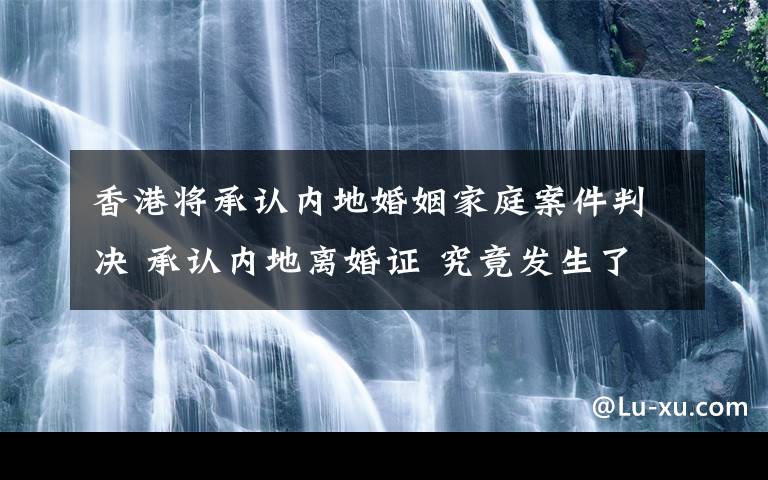 香港將承認內地婚姻家庭案件判決 承認內地離婚證 究竟發(fā)生了什么?