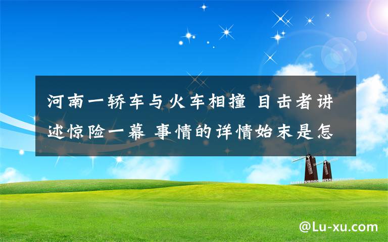 河南一轎車與火車相撞 目擊者講述驚險(xiǎn)一幕 事情的詳情始末是怎么樣了！