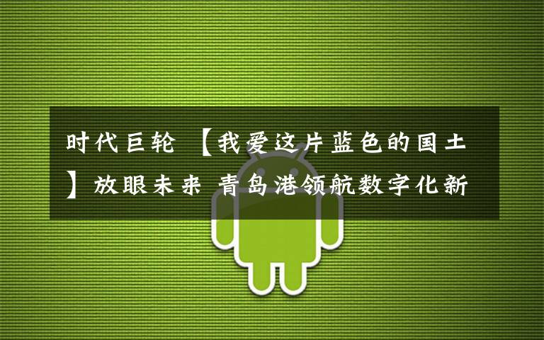 時(shí)代巨輪 【我愛這片藍(lán)色的國土】放眼未來 青島港領(lǐng)航數(shù)字化新時(shí)代巨輪