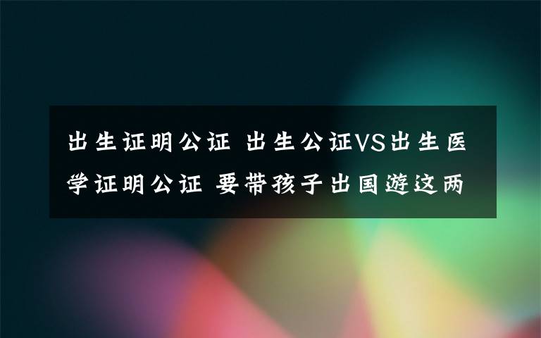 出生證明公證 出生公證VS出生醫(yī)學(xué)證明公證 要帶孩子出國游這兩證別弄混