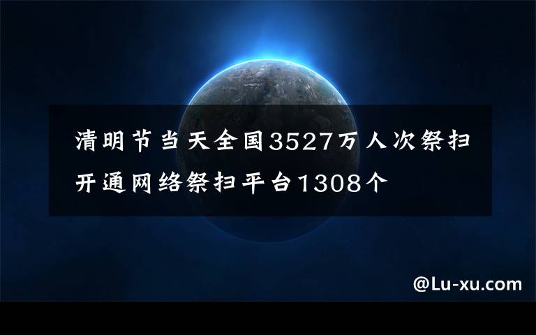  清明節(jié)當(dāng)天全國3527萬人次祭掃 開通網(wǎng)絡(luò)祭掃平臺(tái)1308個(gè)