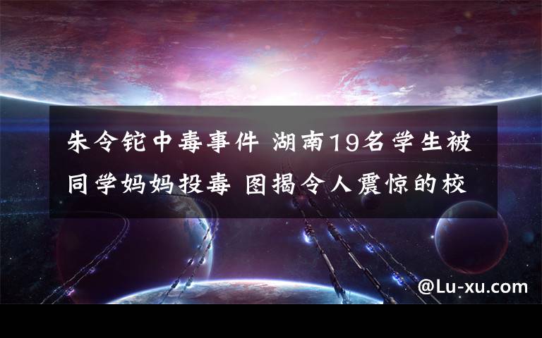 朱令鉈中毒事件 湖南19名學(xué)生被同學(xué)媽媽投毒 圖揭令人震驚的校園慘案