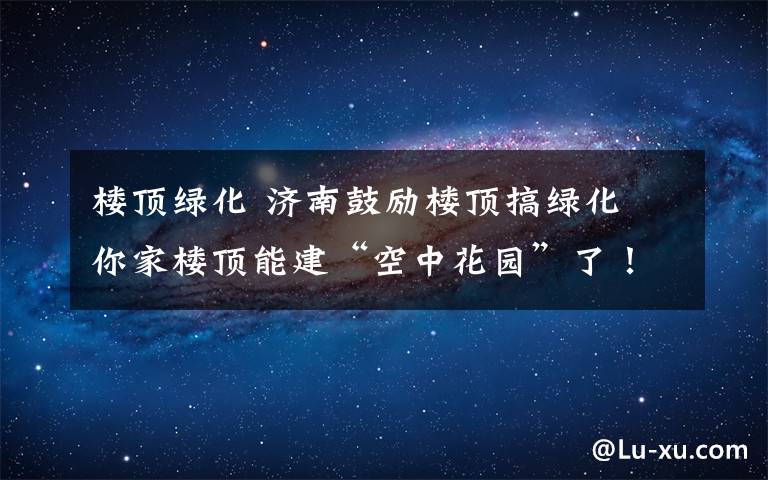 樓頂綠化 濟南鼓勵樓頂搞綠化 你家樓頂能建“空中花園”了！