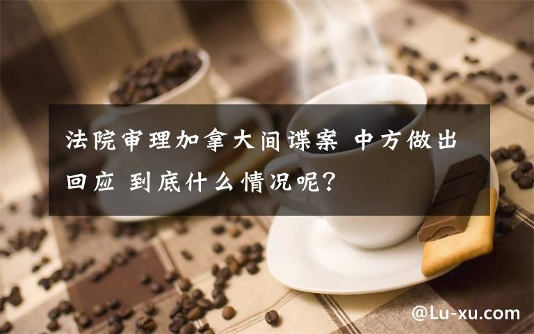 法院審理加拿大間諜案 中方做出回應(yīng) 到底什么情況呢？