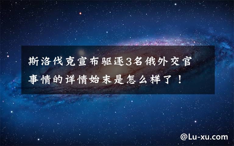 斯洛伐克宣布驅逐3名俄外交官 事情的詳情始末是怎么樣了！