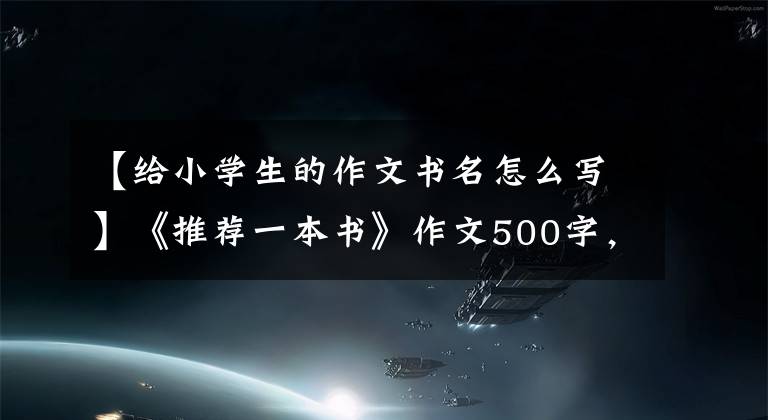 【給小學(xué)生的作文書名怎么寫】《推薦一本書》作文500字，一本五年級(jí)習(xí)作推薦信。