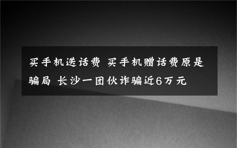 買手機(jī)送話費(fèi) 買手機(jī)贈話費(fèi)原是騙局 長沙一團(tuán)伙詐騙近6萬元