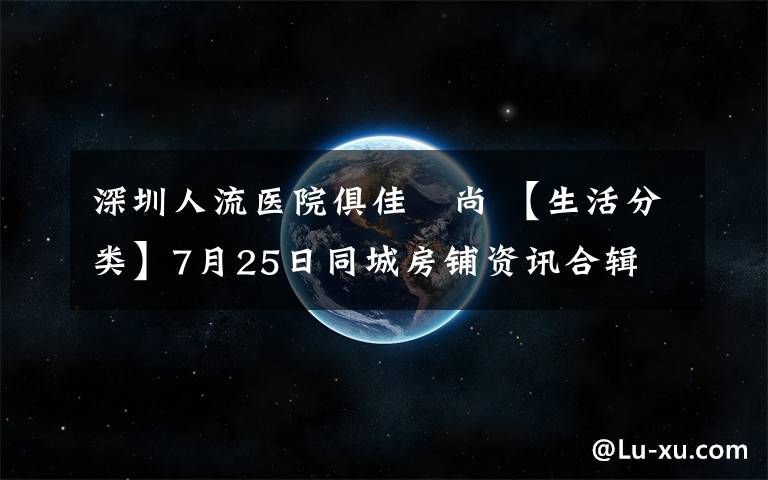 深圳人流醫(yī)院俱佳徳尚 【生活分類】7月25日同城房鋪資訊合輯