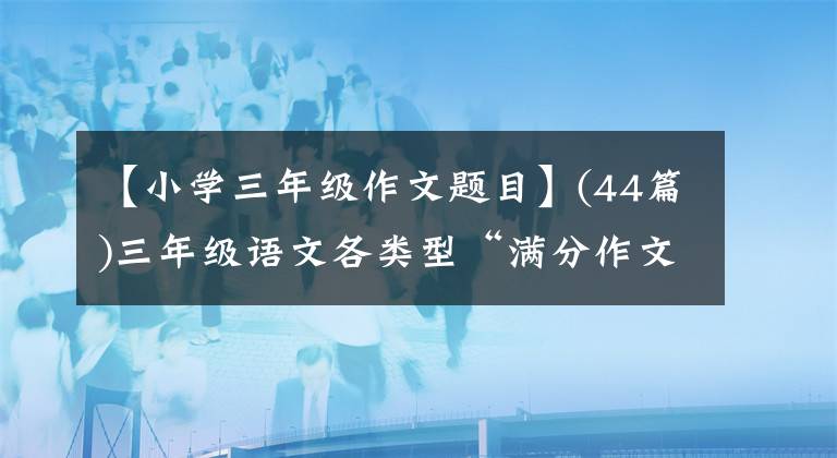 【小學三年級作文題目】(44篇)三年級語文各類型“滿分作文”印在孩子們身上，進行暑假練習。